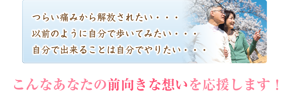 つらい痛みから解放されたい・・・以前のように自分で歩いてみたい・・・自分で出来ることは自分でやりたい・・・こんなあなたの前向きな想いを応援します!