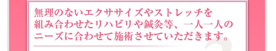 無理のないエクササイズやストレッチを組み合わせたリハビリや鍼灸等、一人一人のニーズに合わせて施術させていただきます。
