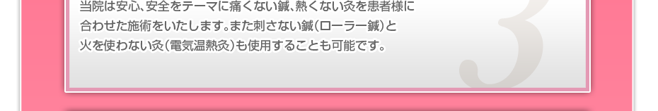 当院は安心、安全をテーマに痛くない鍼、熱くない灸を患者様に合わせた施術をいたします。また刺さない鍼(ローラー鍼)と火を使わない灸(電気温熱灸)も使用することも可能です。