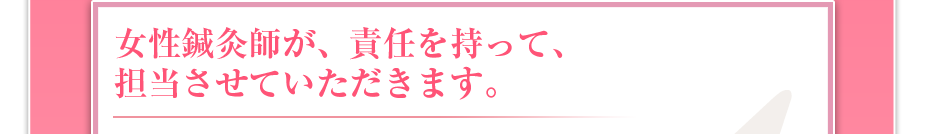 女性鍼灸師が、責任を持って、担当させていただきます。