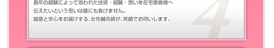 長年の経験によって培われた技術・経験・想いを在宅患者様へ伝えたいという思いは誰にも負けません。誠意と安心をお届けする、女性鍼灸師が、笑顔でお伺いします。