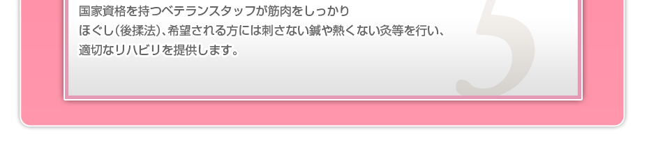 国家資格を持つベテランスタッフが筋肉をしっかりほぐし(後揉法)、希望される方には刺さない鍼や熱くない灸等を行い、適切なリハビリを提供します。